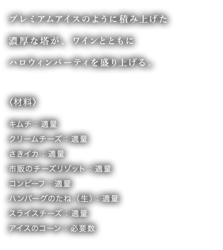 プレミアムアイスのように積み上げた濃厚な塔が、ワインとともにハロウィンパーティを盛り上げる。〈材料〉 キムチ：適量 クリームチーズ：適量 さきイカ：適量 市販のチーズリゾット：適量 コンビーフ：適量 ハンバーグのたね（生）：適量 スライスチーズ：適量 アイスのコーン：必要数