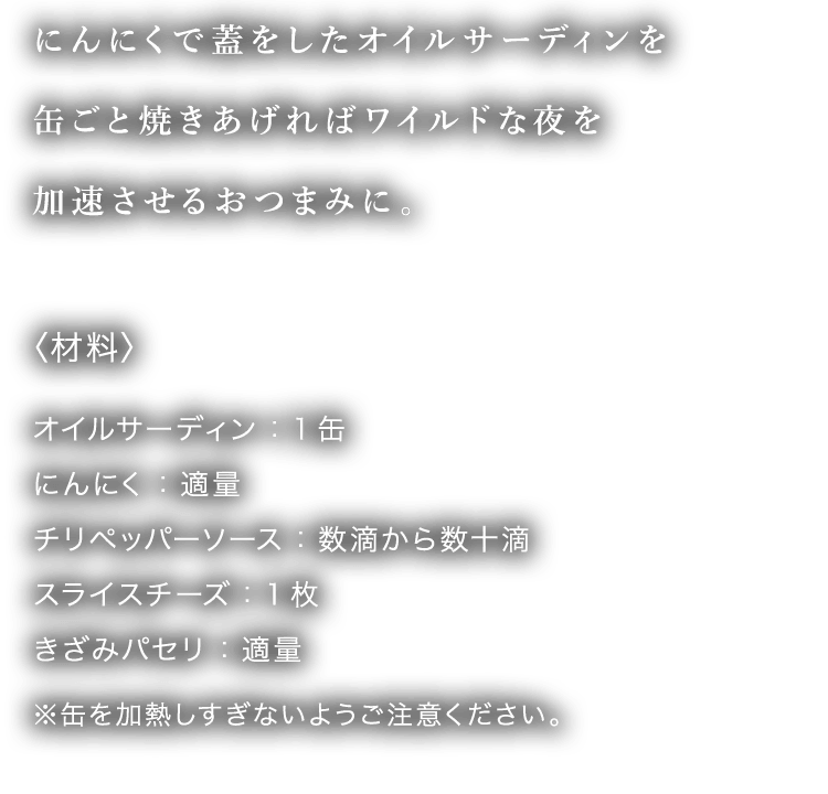 にんにくで蓋をしたオイルサーディンを缶ごと焼きあげればワイルドな夜を加速させるおつまみに。〈材料〉オイルサーディン：1缶 にんにく：適量 チリペッパーソース：数滴から数十滴 スライスチーズ：1枚 きざみパセリ：適量 ※缶を加熱しすぎないようにご注意ください。
