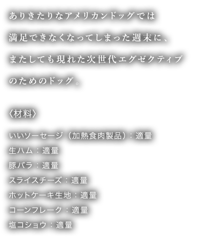 ありきたりなアメリカンドッグでは 満足できなくなってしまった週末に、 またしても現れた次世代エグゼクティブ のためのドッグ。〈材料〉 いいソーセージ（加熱食肉製品）：適量 生ハム：適量 豚バラ：適量 スライスチーズ：適量 ホットケーキ生地：適量
								コーンフレーク：適量 塩コショウ：適量