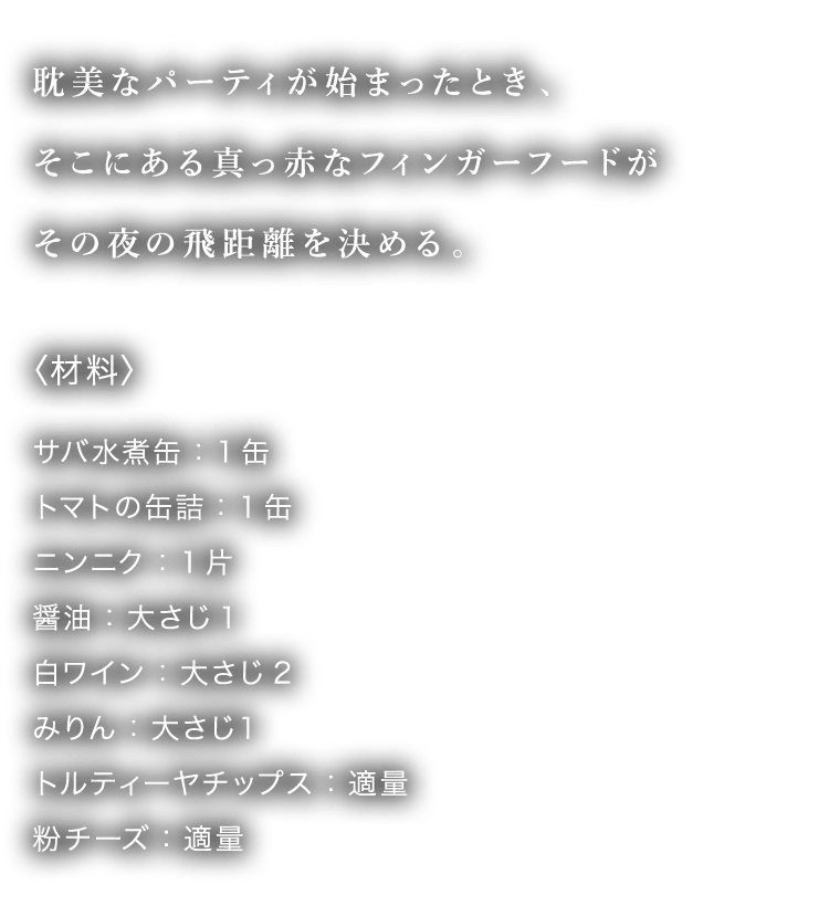 耽美なパーティが始まったとき、そこにある真っ赤なフィンガーフードがその夜の飛距離を決める。〈材料〉サバ水煮缶：1缶 トマトの缶詰：1缶 ニンニク：1片 醤油：大さじ1 白ワイン：大さじ2 みりん：大さじ１ トルティーヤチップス：適量 粉チーズ：適量