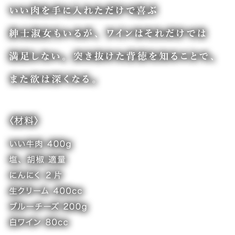 いい肉を手に入れただけで喜ぶ紳士淑女もいるが、ワインはそれだけでは満足しない。突き抜けた背徳を知ることで、また欲は深くなる〈材料〉 いい牛肉 400g 塩、胡椒 適量 にんにく 2片 生クリーム 400cc ブルーチーズ 200g 白ワイン 80cc