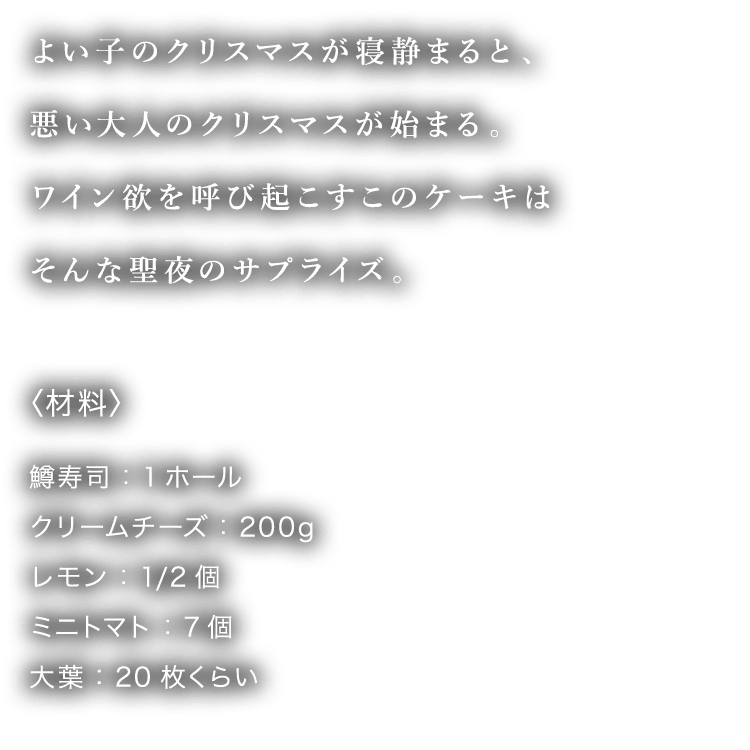 よい子のクリスマスが寝静まると、悪い大人のクリスマスが始まる。ワイン欲を呼び起こすこのケーキはそんな聖夜のサプライズ。〈材料〉鱒寿司：1ホール クリームチーズ：200g レモン：1/2個 ミニトマト：7個 大葉：20枚くらい