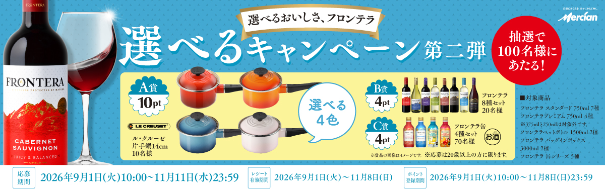 選べるおいしさ、フロンテラ　選べるキャンペーン第二弾　抽選で100名様にあたる！｜A賞 10ptル・クルーゼ 片手鍋14cm10名様選べる4色、B賞 4ptフロンテラ8種セット20名様、C賞4ptフロンテラ缶4種セット70名様※商品の画像はイメージです。※応募は20歳以上の方に限ります。｜対象商品：フロンテラ スタンダード 750ml 7種・フロンテラ プレミアム 750ml 4種※375mlと250mlは対象外です。・フロンテラペットボトル 1500ml 2種・フロンテラ バッグインボックス 3000ml 2種・フロンテラ 缶シリーズ 5種｜応募期間：2026年9月1日（火）10:00～11月11日（水）23:59｜レシート有効期限：2026年9月1日（火）10:00～11月8日（日）｜ポイント登録期間：2026年9月1日（火）10:00～11月8日（日）23:59