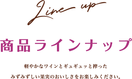 Line up 商品ラインナップ 軽やかなワインとギュギュッと搾ったみずみずしい果実のおいしさをお楽しみください。
