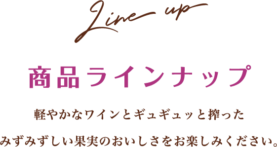 Line up 商品ラインナップ 軽やかなワインとギュギュッと搾ったみずみずしい果実のおいしさをお楽しみください。