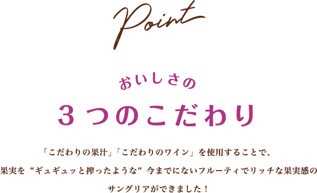 Point おいしさの3つのこだわり 「こだわりの果汁」「こだわりのワイン」を使用することで、 果実を“ギュギュッと搾ったような”今までにないフルーティでリッチな果実感のサングリアができました！