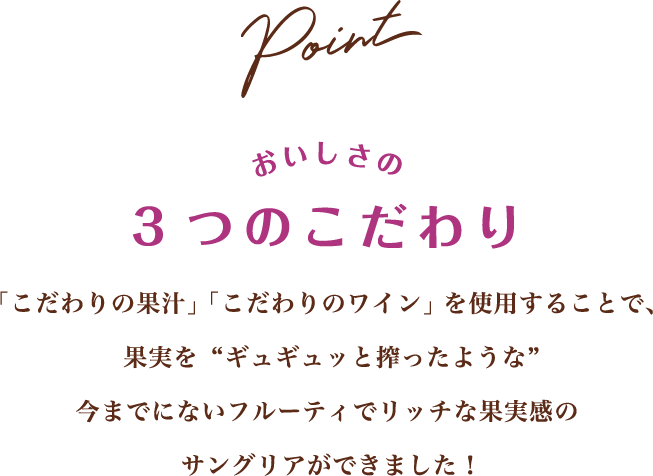 Point おいしさの3つのこだわり 「こだわりの果汁」「こだわりのワイン」を使用することで、 果実を“ギュギュッと搾ったような”今までにないフルーティでリッチな果実感のサングリアができました！