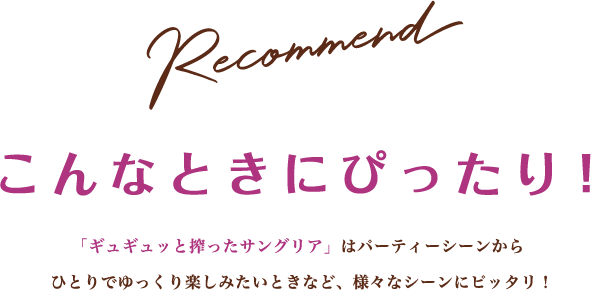 Recommend こんなときにぴったり！ 「ギュギュッと搾ったサングリア」はパーティーシーンからひとりでゆっくり楽しみたいときなど、様々なシーンにピッタリ！
