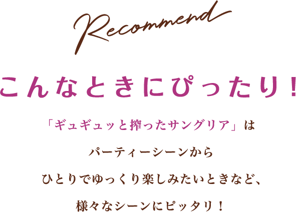 Recommend こんなときにぴったり！ 「ギュギュッと搾ったサングリア」はパーティーシーンからひとりでゆっくり楽しみたいときなど、様々なシーンにピッタリ！