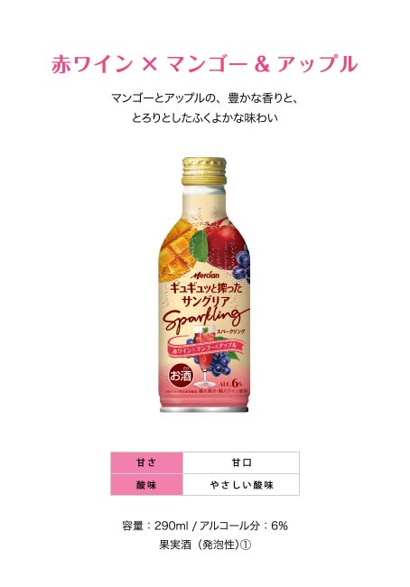 赤ワイン×マンゴー&アップル マンゴーとアップルの、豊かな香りと、とろりとしたふくよかな味わい 甘さ：甘口 酸味：やさしい酸味 容量：290ml /アルコール分：6％ 果実酒（発泡性）①