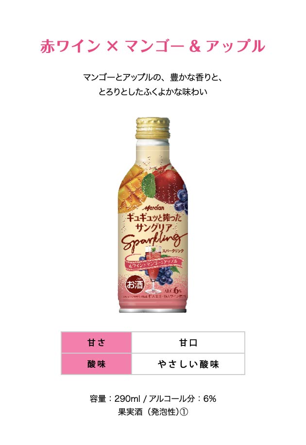 赤ワイン×マンゴー&アップル マンゴーとアップルの、豊かな香りと、とろりとしたふくよかな味わい 甘さ：甘口 酸味：やさしい酸味 容量：290ml /アルコール分：6％ 果実酒（発泡性）①