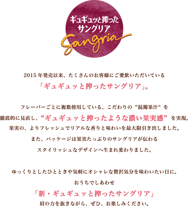2015年発売以来、たくさんのお客様にご愛飲いただいている「ギュギュッと搾ったサングリア」。フレーバーごとに複数使用している、こだわりの“混濁果汁”を徹底的に見直し、“ギュギュッと搾ったような濃い果実感”を実現。果実の、よりフレッシュでリアルな香りと味わいを最大限引き出しました。また、パッケージは果実たっぷりのサングリアが伝わるスタイリッシュなデザインへ生まれ変わりました。ゆっくりとしたひとときや気軽にオシャレな贅沢気分を味わいたい日に。おうちでしあわせ「新・ギュギュッと搾ったサングリア」肩の力を抜きながら、ぜひ、お楽しみください。