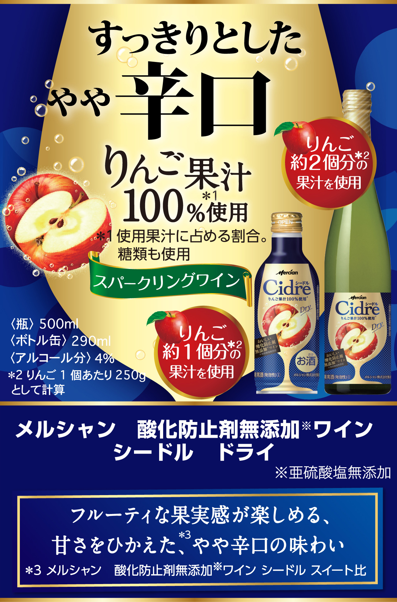 すっきりとしたやや辛口 りんご果汁100%使用＊ ＊使用果汁に占める割合。 糖類も使用 スパークリングワイン メルシャン　酸化防止剤無添加※ワインシードル　ドライ ※亜硫酸塩無添加  フルーティな果実感が楽しめる、甘さをひかえた、やや辛口の味わい 〈ボトル缶〉290ml 〈瓶〉瓶500ml