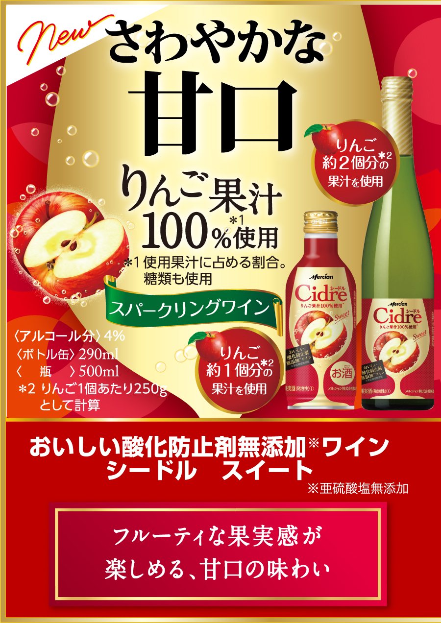 さわやかな甘口 りんご果汁100%使用＊ ＊使用果汁に占める割合。 糖類も使用 スパークリングワイン おいしい酸化防止剤※無添加ワインシードル スイート ※亜硫酸塩無添加 フルーティな果実感が楽しめる、甘口の味わい 〈ボトル缶〉290ml 〈瓶〉瓶500ml