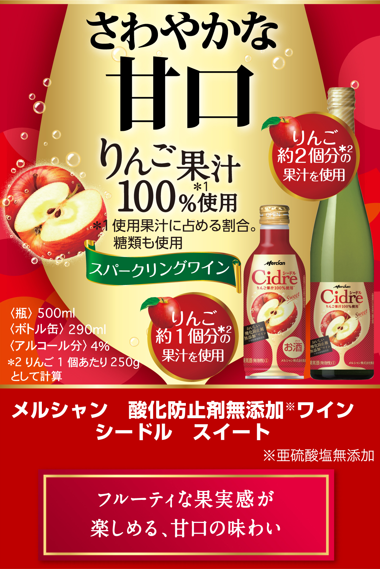 さわやかな甘口 りんご果汁100%使用＊ ＊使用果汁に占める割合。 糖類も使用 スパークリングワイン メルシャン　酸化防止剤無添加※ワインシードル　スイート ※亜硫酸塩無添加 フルーティな果実感が楽しめる、甘口の味わい 〈ボトル缶〉290ml 〈瓶〉瓶500ml
