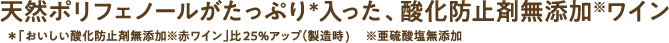 天然ポリフェノールがたっぷり＊入った、酸化防止剤無添加※ワイン ＊「おいしい酸化防止剤無添加※赤ワイン」比25％アップ（製造時）　※亜硫酸塩無添加