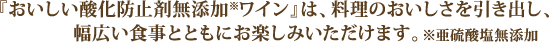 『おいしい酸化防止剤※無添加ワイン』は、料理のおいしさを引き出し、幅広い食事とともにお楽しみいただけます。※亜硫酸塩
