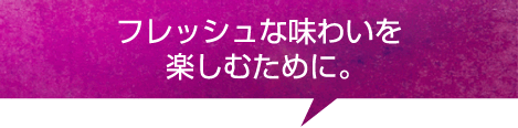 フレッシュなおいしさを楽しむために。