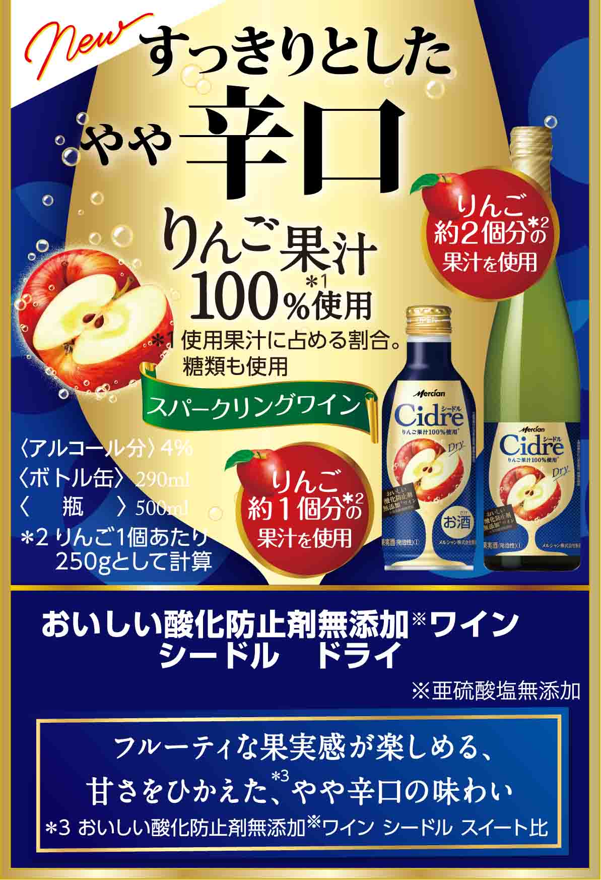 すっきりとしたやや辛口 りんご果汁100%使用＊ ＊使用果汁に占める割合。 糖類も使用 スパークリングワイン おいしい酸化防止剤※無添加ワインシードル ドライ ※亜硫酸塩無添加  フルーティな果実感が楽しめる、甘さをひかえた、やや辛口の味わい 〈ボトル缶〉290ml 〈瓶〉瓶500ml
