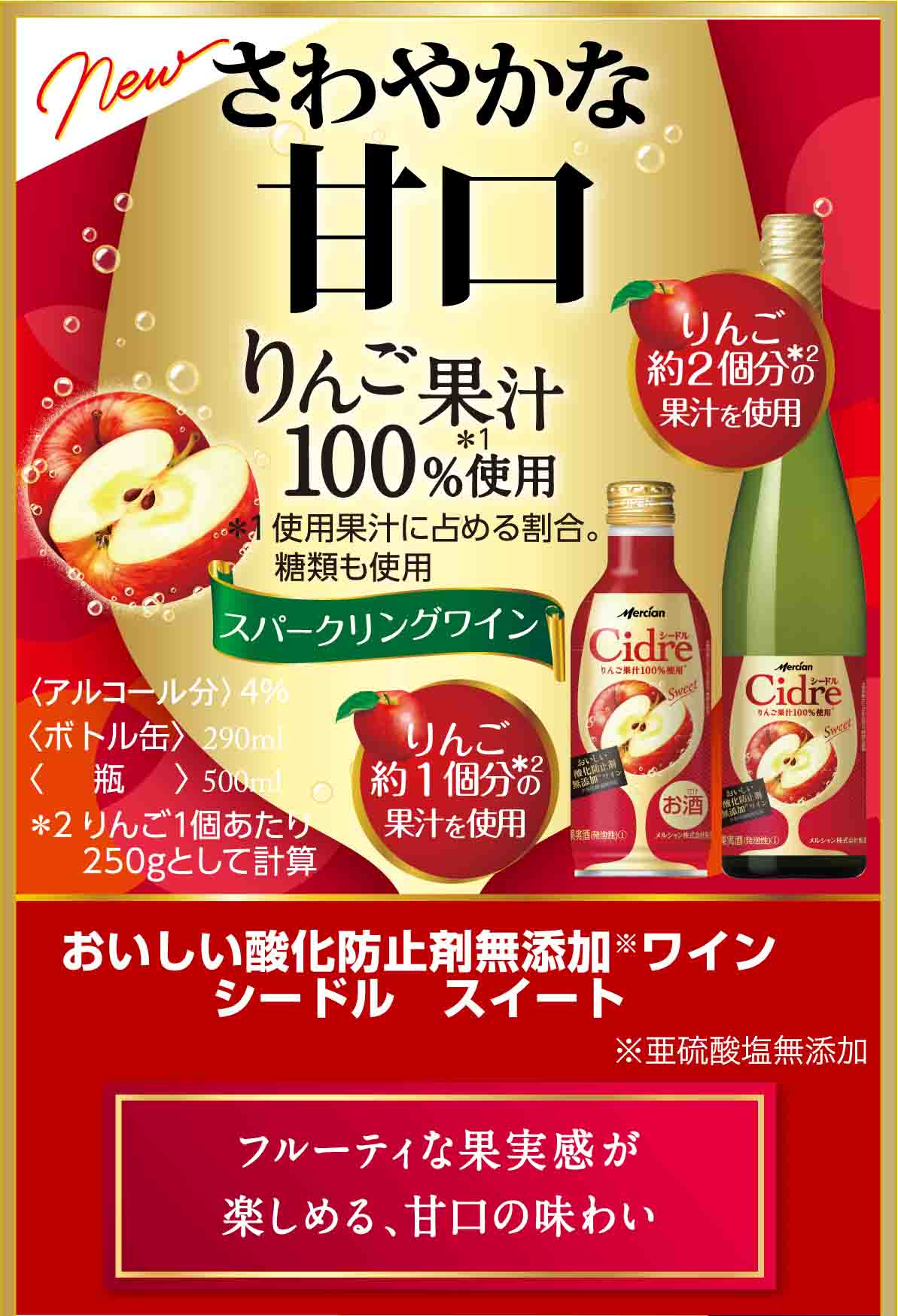 さわやかな甘口 りんご果汁100%使用＊ ＊使用果汁に占める割合。 糖類も使用 スパークリングワイン おいしい酸化防止剤※無添加ワインシードル スイート ※亜硫酸塩無添加 フルーティな果実感が楽しめる、甘口の味わい 〈ボトル缶〉290ml 〈瓶〉瓶500ml