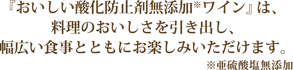 『おいしい酸化防止剤無添加ワイン』は、料理のおいしさを引き出し、幅広い食事とともにお楽しみいただけます。