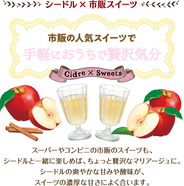 シードル×市販スイーツ 市販の人気スイーツで手軽におうちで贅沢気分 スーパーやコンビニの市販スイーツも、シードルと一緒に楽しめば、ちょっと贅沢なマリアージュに。シードルの爽やかな甘みや酸味が、スイーツの濃厚な甘さによく合います。