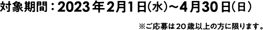 対象期間 2023年2月1日水曜日～4月30日日曜日 ※ご応募は20歳以上の方に限ります。