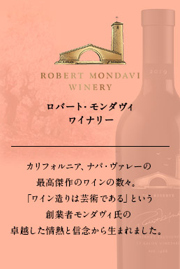 ロバート・モンダヴィ ワイナリー カリフォルニア、ナパ・ヴァレーの最高傑作のワインの数々。「ワイン造りは芸術である」という創業者モンダヴィ氏の卓越した情熱と信念から生まれました