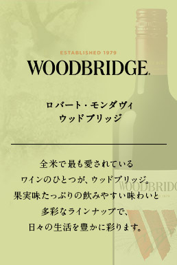 ロバート・モンダヴィ ウッドブリッジ 全米で最も愛されているワインのひとつが、ウッドブリッジ。果実味たっぷりの飲みやすい味わいと多彩なラインナップで、日々の生活を豊かに彩ります。