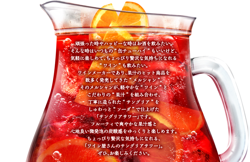 頑張った時やハッピーな時はお酒を飲みたい。そんな時はいつもの“缶チューハイ”もいいけど、気軽に楽しめて、ちょっぴり贅沢な気持ちになれる“ワイン”も飲みたい。ワインメーカーであり、果汁のヒット商品を数多く発売してきた“メルシャン”。そのメルシャンが、軽やかな“ワイン”とこだわりの“果汁”を組み合わせ、丁寧に造られた“サングリア”をしゅわっと“ソーダ”で仕上げた、「サングリアサワー」です。フルーティで爽やかな果汁感と心地良い微発泡の炭酸感をゆっくりと楽しめます。ちょっぴり贅沢な気持ちになれる、「ワイン屋さんのサングリアサワー」。ぜひ、お楽しみください。