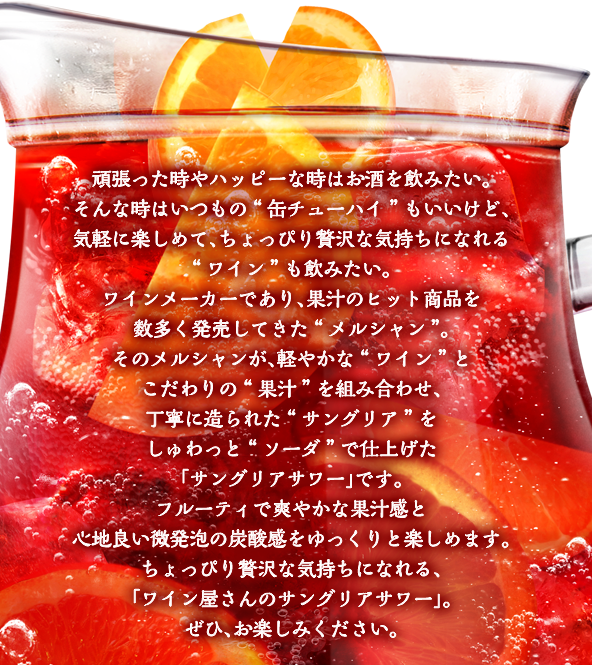 頑張った時やハッピーな時はお酒を飲みたい。そんな時はいつもの“缶チューハイ”もいいけど、気軽に楽しめて、ちょっぴり贅沢な気持ちになれる“ワイン”も飲みたい。ワインメーカーであり、果汁のヒット商品を数多く発売してきた“メルシャン”。そのメルシャンが、軽やかな“ワイン”とこだわりの“果汁”を組み合わせ、丁寧に造られた“サングリア”をしゅわっと“ソーダ”で仕上げた、「サングリアサワー」です。フルーティで爽やかな果汁感と心地良い微発泡の炭酸感をゆっくりと楽しめます。ちょっぴり贅沢な気持ちになれる、「ワイン屋さんのサングリアサワー」。ぜひ、お楽しみください。