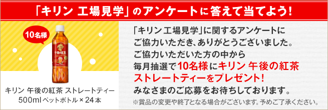 「キリン 工場見学」のアンケートに答えて当てよう！「キリン 工場見学」に関するアンケートにご協力いただき、ありがとうございました。ご協力いただいた方の中から毎月抽選で10名様にキリン 午後の紅茶 ストレートトティーをプレゼント！みなさまのご応募をお待ちしております。キリン 午後の紅茶 ストレートトティー500mlペットボトル×24本 10名様