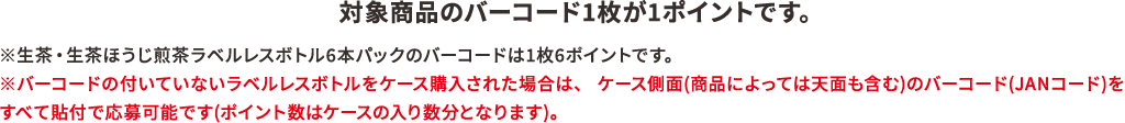対象商品のバーコード1枚が1ポイントです。※生茶・生茶ほうじ煎茶ラベルレスボトル6本パックのバーコードは1枚6ポイントです。※バーコードの付いていないラベルレスボトルをケース購入された場合は、ケース側面(商品によっては天面も含む)のバーコード(JANコード)をすべて貼付で応募可能です(ポイント数はケースの入り数分となります)。