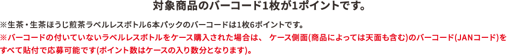 対象商品のバーコード1枚が1ポイントです。※生茶・生茶 ほうじ煎茶ラベルレスボトル6本パックのバーコードは1枚6ポイントです。※バーコードの付いていないラベルレスボトルをケース購入された場合はケースのバーコードで応募可能です（1枚9ポイントまたは1枚24ポイント）。