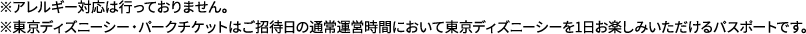 ※アレルギー対応は行っておりません。※東京ディズニーシー・パークチケットはご招待日の通常運営時間において東京ディズニーシーを1日お楽しみいただけるパスポートです。