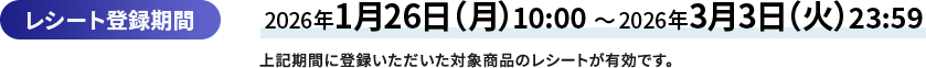 レシート登録期間 2026年1月26日（月曜日）10:00から2026年3月3日（火曜日）23:59　上記期間に登録いただいた対象商品のレシートが有効です。