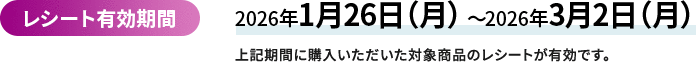 レシート有効期間 2026年1月26日（月曜日）から2026年3月2日（月曜日）　上記期間に購入いただいた対象商品のレシートが有効です。