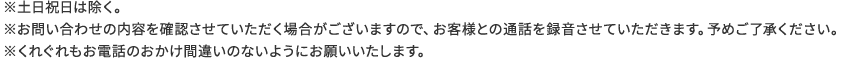 ※土日祝日は除く。※お問い合わせの内容を確認させていただく場合がございますので、お客様との通話を録音させていただきます。予めご了承ください。※くれぐれもお電話のおかけ間違いのないようにお願いいたします。