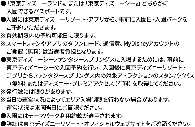 ●「東京ディズニーランド®」または「東京ディズニーシー®」どちらかに入園できるパスポートです。●入園には東京ディズニーリゾート・アプリから、事前に入園日・入園パークをご予約いただきます。※有効期限内の予約可能日に限ります。※スマートフォンやアプリのダウンロード、通信費、MyDisneyアカウントのご登録（無料）は当選者負担となります。●東京ディズニーシーファンタジースプリングスに入場するためには、事前に東京ディズニーシーの入園予約を行い、入園後に東京ディズニーリゾート・アプリからファンタジースプリングス内の対象アトラクションのスタンバイパス（無料）またはディズニー・プレミアアクセス（有料）を取得してください。※発行数には限りがあります。※当日の運営状況によってエリア入場制限を行わない場合があります。運営状況は来園当日にご確認ください。●入園にはテーマパーク利用約款が適用されます。●詳細は東京ディズニーリゾート・オフィシャルウェブサイトをご確認ください。
