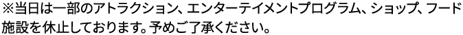 ※当日は一部のアトラクション、エンターテイメントプログラム、ショップ、フード施設を休止しております。予めご了承ください。