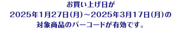 お買い上げ日が2025年1月27日（月曜日）から2025年3月17日（月曜日）の対象商品のバーコードが有効です。