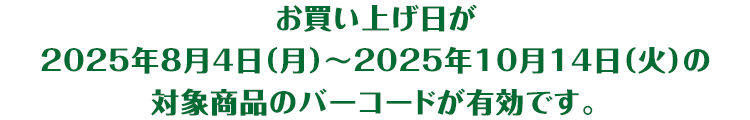 お買い上げ日が2025年8月4日(月曜日)から2025年10月14日(火曜日)の対象商品のバーコードが有効です。