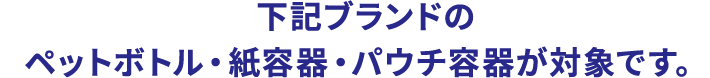 下記ブランドのペットボトル・紙容器・パウチ容器が対象です。