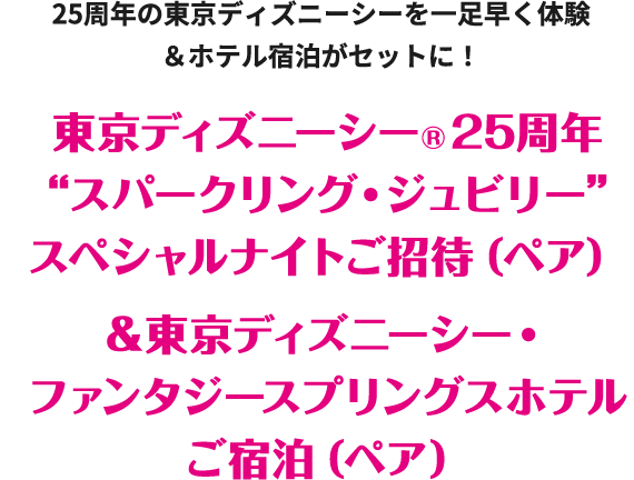 25周年の東京ディズニーシーを一足早く体験&ホテル宿泊がセットに！ 東京ディズニーシー®25周年“スパークリング・ジュビリー”スペシャルナイトご招待（ペア）&東京ディズニーシー・ファンタジースプリングスホテルご宿泊（ペア）
