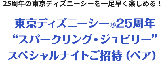 25周年の東京ディズニーシーを一足早く楽しめる！東京ディズニーシー®25周年“スパークリング・ジュビリー”スペシャルナイトご招待（ペア）