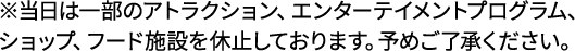※当日は一部のアトラクション、エンターテイメントプログラム、ショップ、フード施設を休止しております。予めご了解ください。