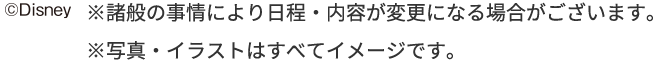©Disney ※諸般の事情により日程・内容が変更になる場合がございます。 ※写真・イラストはすべてイメージです。