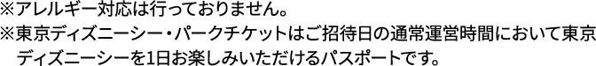※アレルギー対応は行っておりません。※東京ディズニーシー・パークチケットはご招待日の通常運営時間において東京ディズニーシーを1日お楽しみいただけるパスポートです。