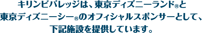 キリンビバレッジは、東京ディズニーランド®と東京ディズニーシー®のオフィシャルスポンサーとして、下記施設を提供しています。
