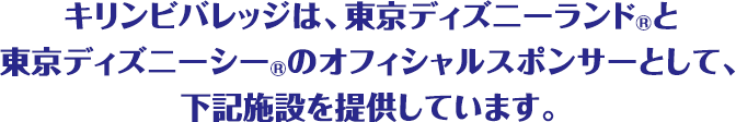 キリンビバレッジは、東京ディズニーランド®と東京ディズニーシー®のオフィシャルスポンサーとして、下記施設を提供しています。